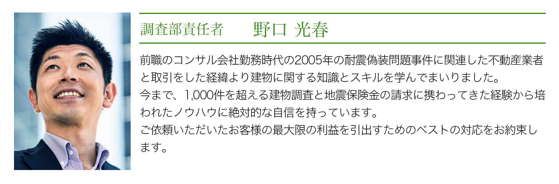 調査部責任者　野口光春　前職のコンサル会社勤務時代の2005年の耐震偽装問題事件に関連した不動産業者と取引をしたり経緯より建物に関する知識とスキルを学んでまいりました。今まで、1000件を超える建物調査と地震保険の請求に携わってきた経験から培われたノウハウに絶対的な自信を持っています。ご依頼いただいたお客様の最大限の利益を引出すためのベストの対応をお約束します。