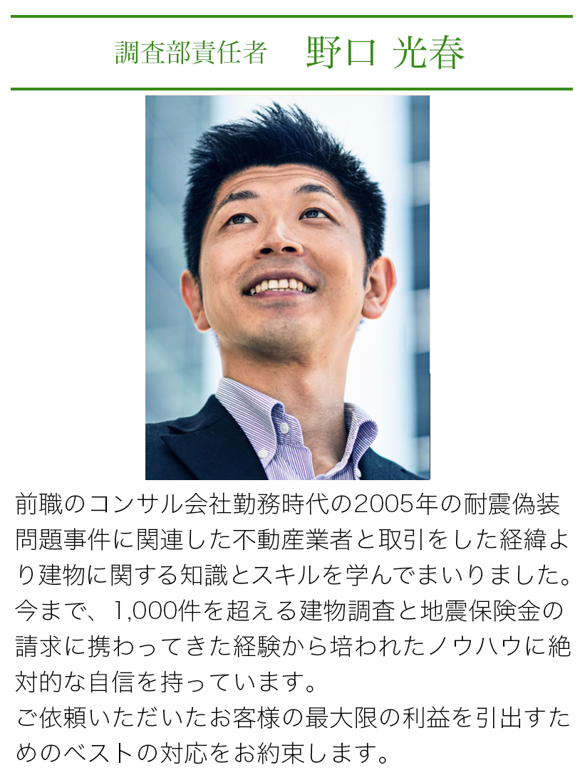 調査部責任者 野口光春 前職のコンサル会社勤務時代の2005年の耐震偽装問題事件に関連した不動産業者と取引をしたり経緯より建物に関する知識とスキルを学んでまいりました。今まで、1000件を超える建物調査と地震保険の請求に携わってきた経験から培われたノウハウに絶対的な自信を持っています。ご依頼いただいたお客様の最大限の利益を引出すためのベストの対応をお約束します。