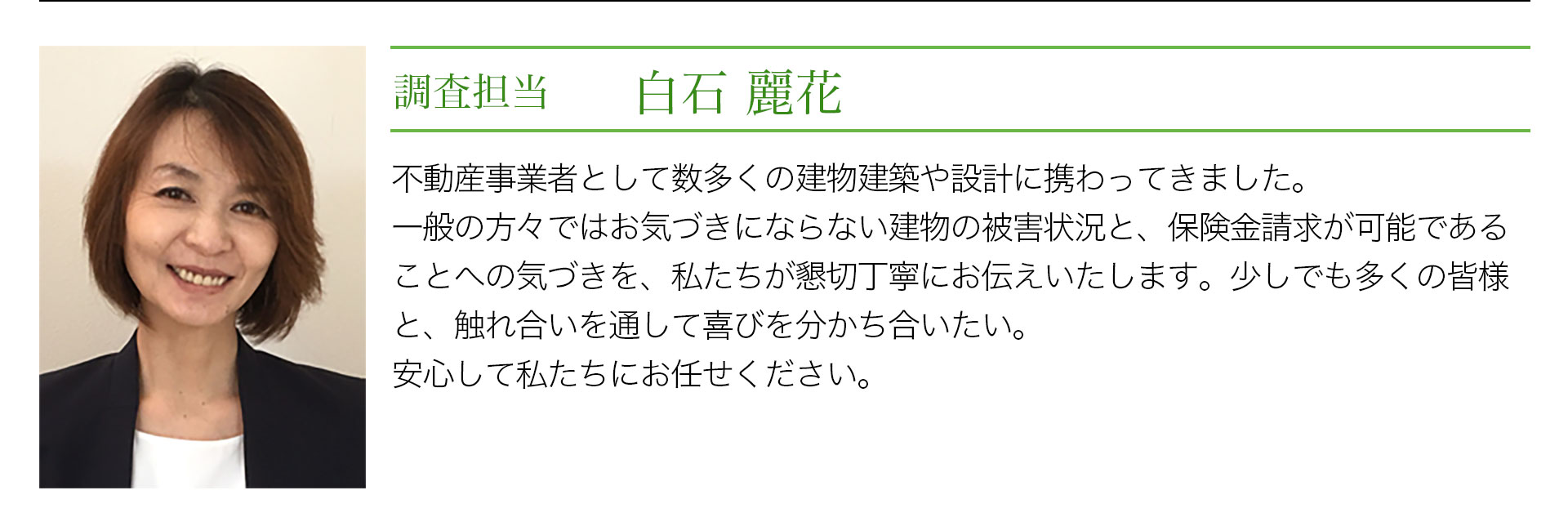 調査担当　白石麗花　不動産業者としてざ数多くの建物診断や設計に携わってきました。一般の方々ではお気づきにならない建物の被害状況と、保険金請求が可能であることへの気づきを、私たちが懇切丁寧にお伝えいたします。少しでも多くの皆様と、触れ合いを通じて喜びを分かち合いたい。安心して私たちにお任せください。