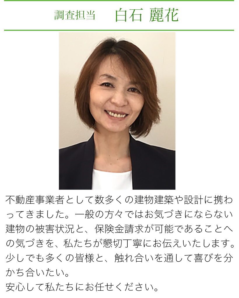 調査担当 白石麗花 不動産業者としてざ数多くの建物診断や設計に携わってきました。一般の方々ではお気づきにならない建物の被害状況と、保険金請求が可能であることへの気づきを、私たちが懇切丁寧にお伝えいたします。少しでも多くの皆様と、触れ合いを通じて喜びを分かち合いたい。安心して私たちにお任せください。