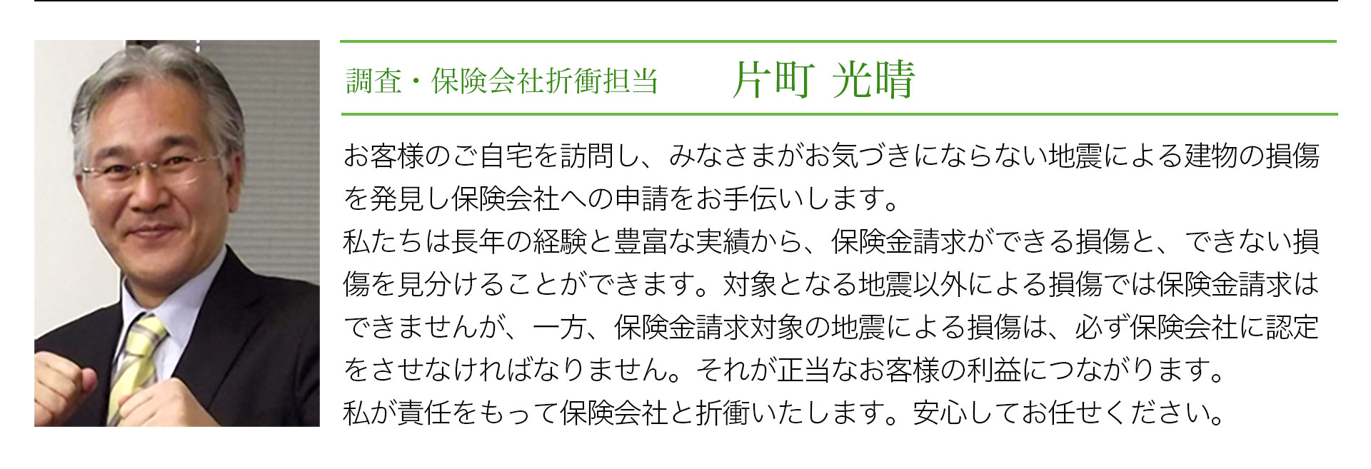 調査・保険会社折衝担当　片町光晴　お客様のご自宅を訪問し、みなさまがお気づきにならない地震による建物の損害を発見し保険会社への申請をお手伝いします。私たちは長年の経験と豊富な実績から、保険金請求ができる損傷と、できない損傷を見分けることができます。対象となる地震以外による損傷では保険金請求はできませんが、一方、保険金請求対象の地震による損傷は、必ず保険会社に認定をさせなければなりません。それが正当なお客様の利益につながります。私が責任をもって保険会社と折衝いたします。安心してお任せください。