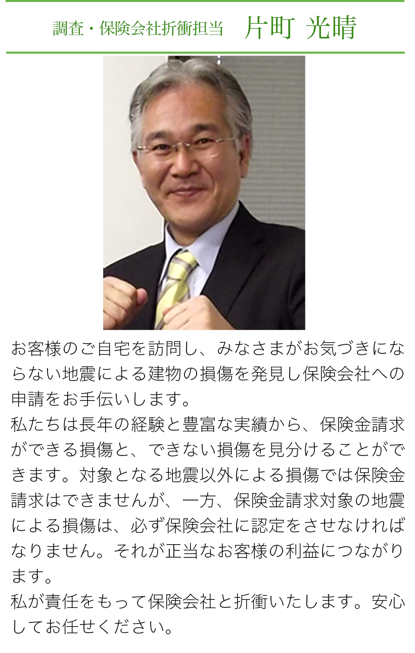 調査・保険会社折衝担当　片町光晴　お客様のご自宅を訪問し、みなさまがお気づきにならない地震による建物の損害を発見し保険会社への申請をお手伝いします。私たちは長年の経験と豊富な実績から、保険金請求ができる損傷と、できない損傷を見分けることができます。対象となる地震以外による損傷では保険金請求はできませんが、一方、保険金請求対象の地震による損傷は、必ず保険会社に認定をさせなければなりません。それが正当なお客様の利益につながります。私が責任をもって保険会社と折衝いたします。安心してお任せください。