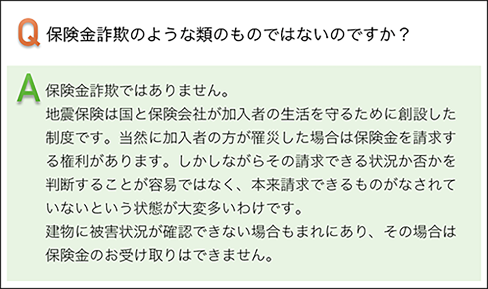 保険金詐欺のような類のものではないのですか? 保険金詐欺ではありません。地震保険んは国と保険会社が加入者の生活を守るために創設した制度です。当然に加入者の方が罹災した場合は保険金を請求する権利があります。しかしながらその請求できる状況か否かを判断することは容易ではなく、本体請求できるものがなされていないという状態が大変多いわけです。建物に被害状況が確認できない場合もまれにあり、その場合は保険金のお受け取りはできません。