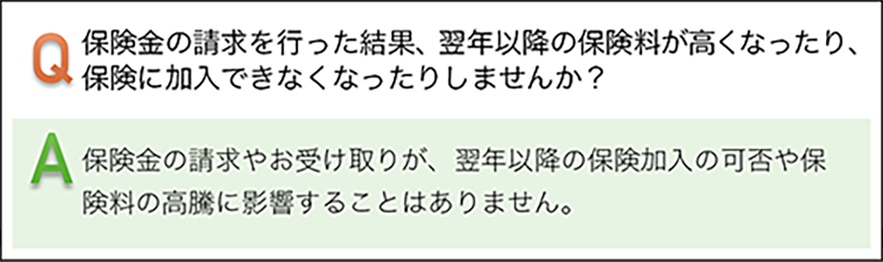 保険金の請求を行った結果、翌年以降の保険料が高くなったり、保険に加入できなくなったりしませんか? 保険金の請求やお受け取りが、翌年以降の保険加入の可否や保険料の高騰に影響することはありません。