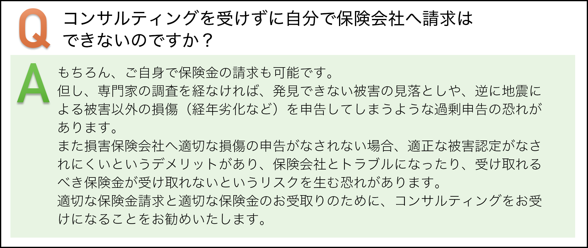 コンサルテｲングを受けずに自分で保険会社へ請求はできないのですか？　もちろん、ご自身で保険金の請求も可能です。但し、専門家の調査を経なければ、発見できない被害の見落としや、逆に地震による被害以外の損傷（平年劣化など）を申告してしまうような過剰申告の恐れがあります。　また損害保険会社へ適切な損傷の申告がなされない場合、適正な被害認定がなされにくいというデメリットがあり、保険会社とトラブルになったり、受け取れるべき保険金が受け取れないというリスクを生む恐れがあります。適切な保険金請求と適切な保険金のお受け取りのために、コンサルテｲングをお受けすることをお勧めいたします。