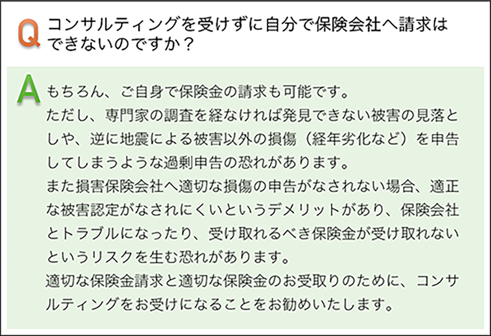 コンサルテイングを受けずに自分で保険会社へ請求はできないのですか? もちろん、ご自身で保険金の請求も可能です。但し、専門家の調査を経なければ、発見できない被害の見落としや、逆に地震による被害以外の損傷(平年劣化など)を申告してしまうような過剰申告の恐れがあります。 また損害保険会社へ適切な損傷の申告がなされない場合、適正な被害認定がなされにくいというデメリットがあり、保険会社とトラブルになったり、受け取れるべき保険金が受け取れないというリスクを生む恐れがあります。適切な保険金請求と適切な保険金のお受け取りのために、コンサルテイングをお受けすることをお勧めいたします。