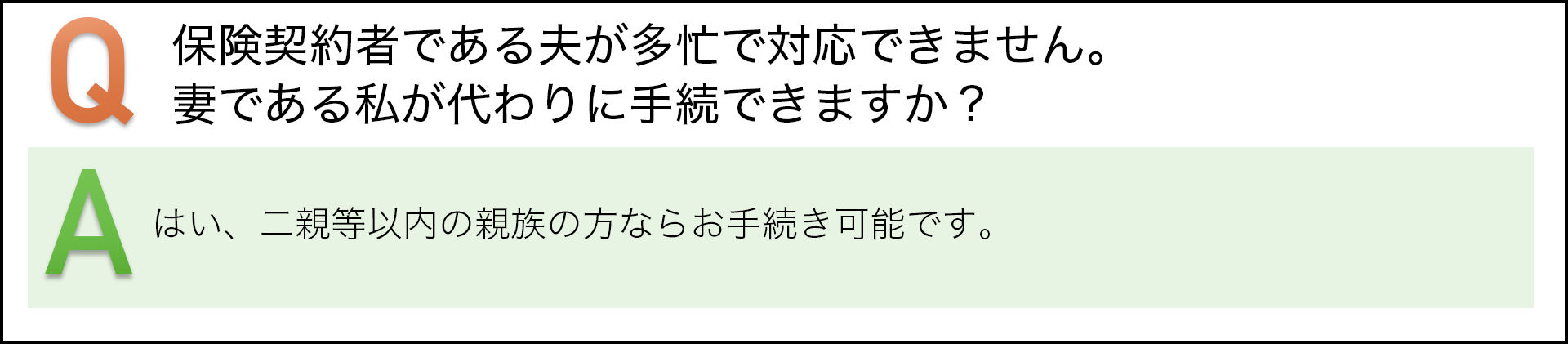 保険契約者である夫が多忙で対応できません。妻である私が代わりに手続きできますか? はい、二親等以内の親族の方ならお手続き可能です。