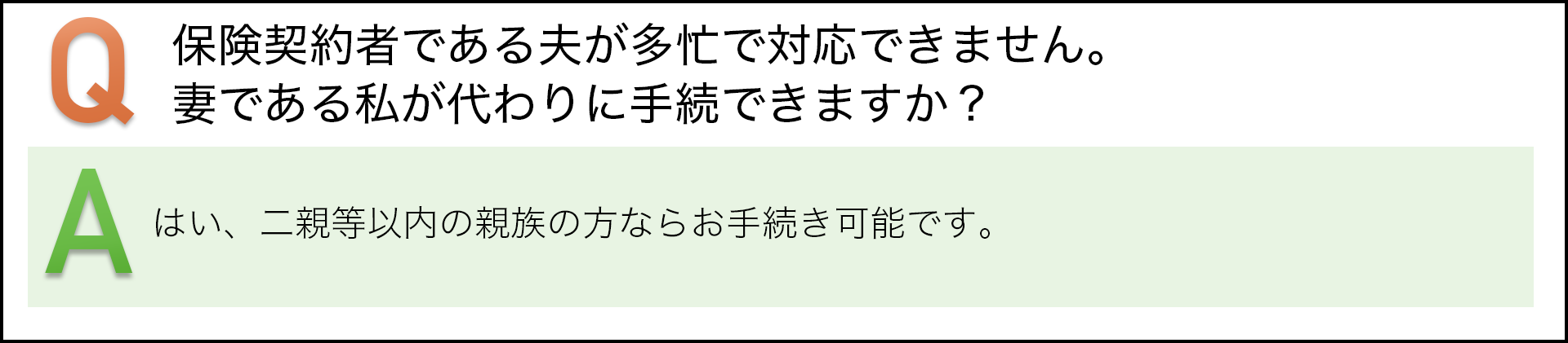 保険契約者である夫が多忙で対応できません。妻である私が代わりに手続きできますか？　はい、二親等以内の親族の方ならお手続き可能です。