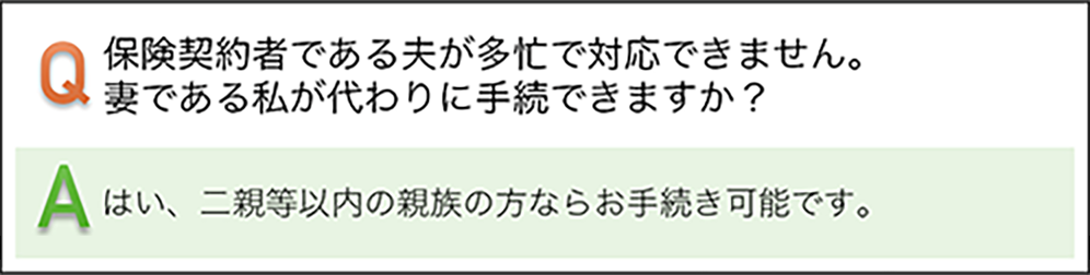 保険契約者である夫が多忙で対応できません。妻である私が代わりに手続きできますか? はい、二親等以内の親族の方ならお手続き可能です。