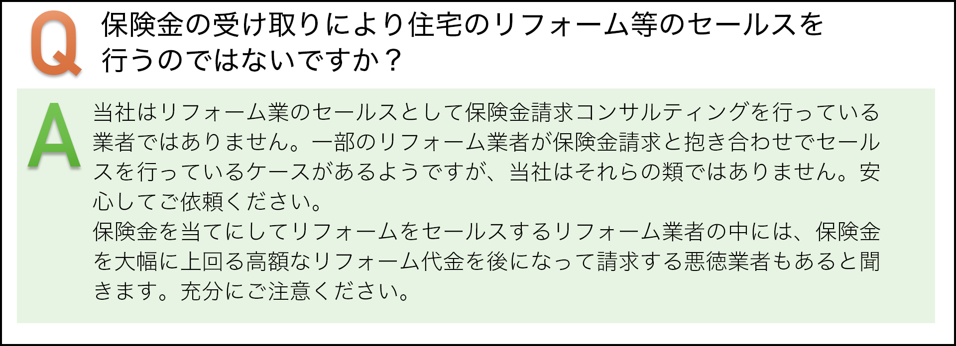 保険金の受け取りにより住宅のリフォーム等のセールスを行うのではないですか? 当社はリフォーム業のセールスとして保険請求コンサルテイングを行っている業者ではありません。一部のリフォーム業者が保険金請求と抱き合わせでセールスを行っているケースがあるようですが、当社はそれらの類ではありません。安心してご依頼ください。保険金を当てにしてリフォームをセールスするリフォーム業者の中には、保険金を大幅に上回る高額なリフォーム代金を後になって請求する悪徳業者もあると聞いています。充分にご注意ください。