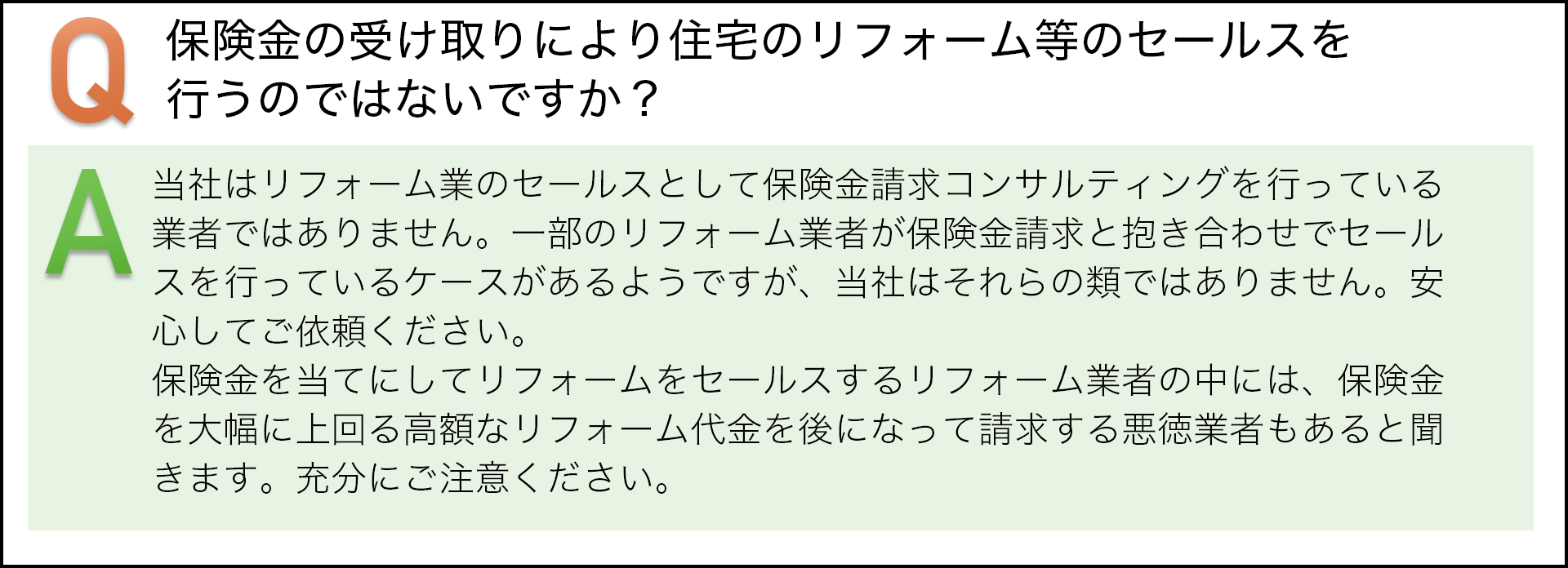 保険金の受け取りにより住宅のリフォーム等のセールスを行うのではないですか？　当社はリフォーム業のセールスとして保険請求コンサルテｲングを行っている業者ではありません。一部のリフォーム業者が保険金請求と抱き合わせでセールスを行っているケースがあるようですが、当社はそれらの類ではありません。安心してご依頼ください。保険金を当てにしてリフォームをセールスするリフォーム業者の中には、保険金を大幅に上回る高額なリフォーム代金を後になって請求する悪徳業者もあると聞いています。充分にご注意ください。