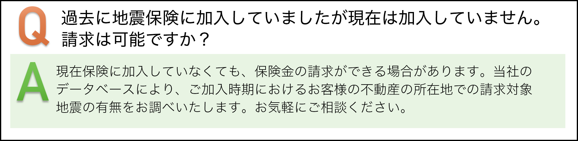 過去に地震保険に加入していましたが現在は加入していません。請求は可能ですか? 現在保険に加入していなくても、保険金の請求ができる場合があります。当社のデータベースにより、ご加入時期におけるお客様の不動産の所在地での請求対象地震の有無をお調べいたします。お気軽にご相談ください。