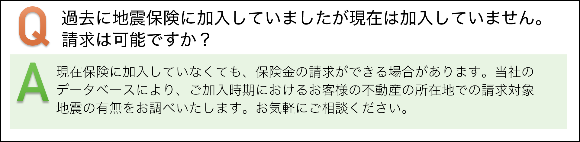 過去に地震保険に加入していましたが現在は加入していません。請求は可能ですか？　現在保険に加入していなくても、保険金の請求ができる場合があります。当社のデータベースにより、ご加入時期におけるお客様の不動産の所在地での請求対象地震の有無をお調べいたします。お気軽にご相談ください。
						