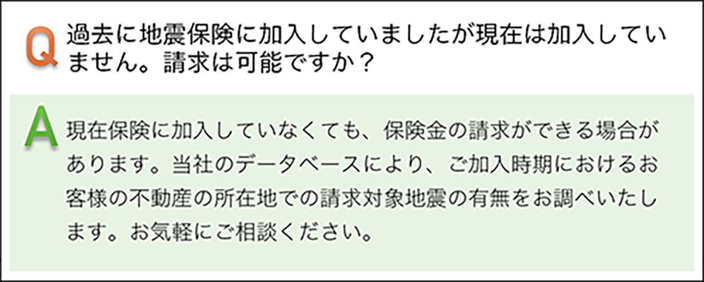 過去に地震保険に加入していましたが現在は加入していません。請求は可能ですか? 現在保険に加入していなくても、保険金の請求ができる場合があります。当社のデータベースにより、ご加入時期におけるお客様の不動産の所在地での請求対象地震の有無をお調べいたします。お気軽にご相談ください。