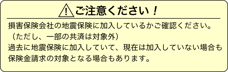 損害保険会社の地震保険に加入しているかご確認ください。（ただし、一部の共済は対象外）過去に地震保険に加入していて、現在は加入していない場合も保険金請求の対象となる場合もあります。