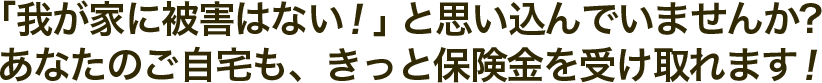 「我が家に損害はない！」と思い込んでいませんか？あなたのご自宅も、きっと保険金を受け取れます！